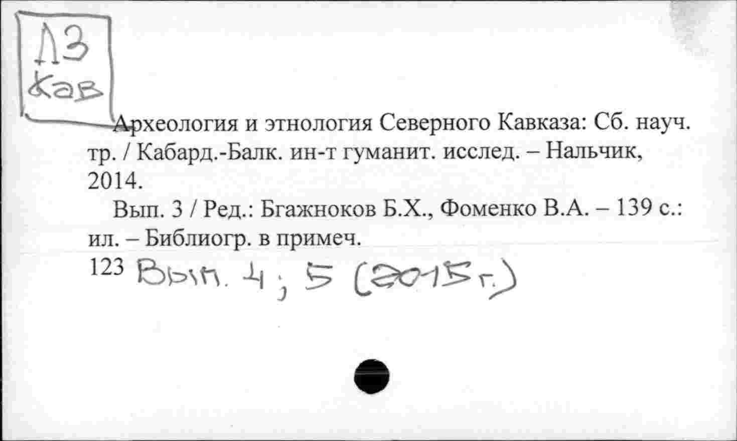 ﻿-—Археология и этнология Северного Кавказа: Сб. науч, тр. / Кабард.-Балк. ин-т гуманит. исслед. - Нальчик, 2014.
Вып. З І Ред.: Бгажноков Б.Х., Фоменко В.А. - 139 с.:
ил. - Библиогр. в примеч.
123 -Ц ■ 5